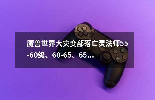 魔兽世界大灾变部落亡灵法师55-60级、60-65、65-70分别去哪任务-第1张-游戏信息-龙启网