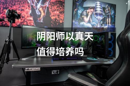 阴阳师以真天值得培养吗-第1张-游戏信息-龙启网