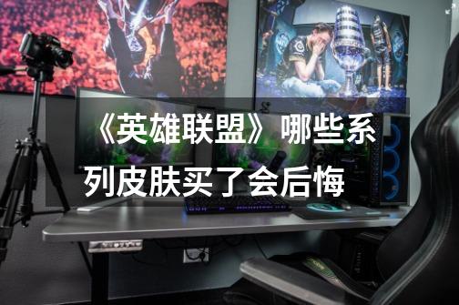 《英雄联盟》哪些系列皮肤买了会后悔-第1张-游戏信息-龙启网