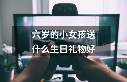 六岁的小女孩送什么生日礼物好-第1张-游戏信息-龙启网