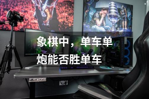 象棋中，单车单炮能否胜单车-第1张-游戏信息-龙启网