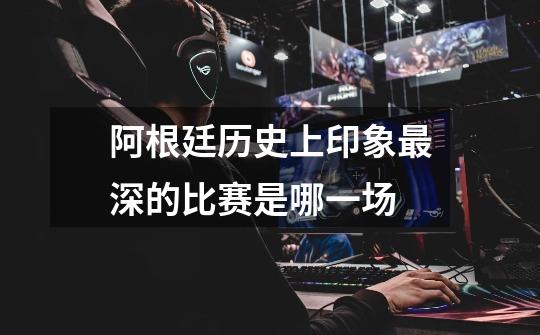 阿根廷历史上印象最深的比赛是哪一场-第1张-游戏信息-龙启网