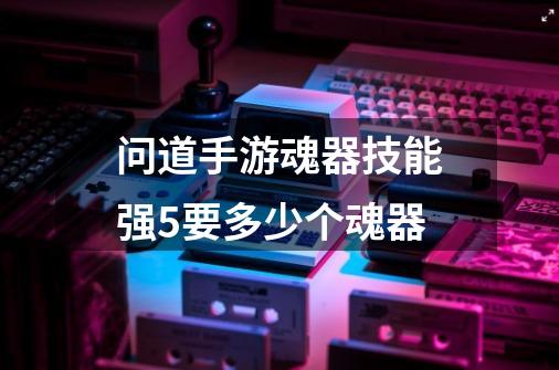 问道手游魂器技能强5要多少个魂器-第1张-游戏信息-龙启网