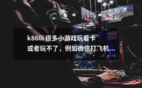 k860i 很多小游戏玩着卡 或者玩不了，例如微信打飞机之类的 ，如何解决-第1张-游戏信息-龙启网