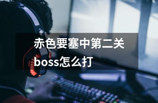 赤色要塞中第二关boss怎么打-第1张-游戏信息-龙启网