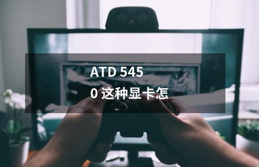 ATD 5450 这种显卡怎-第1张-游戏信息-龙启网