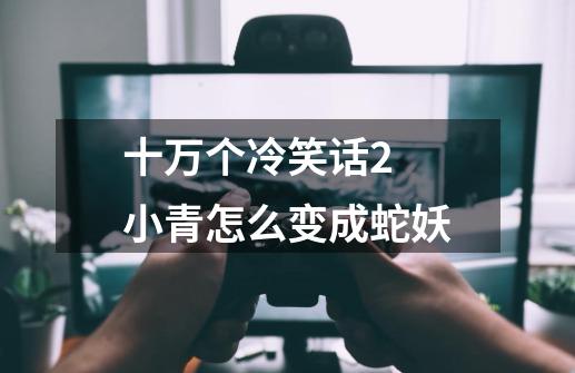 十万个冷笑话2 小青怎么变成蛇妖-第1张-游戏信息-龙启网