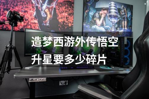 造梦西游外传悟空升星要多少碎片-第1张-游戏信息-龙启网