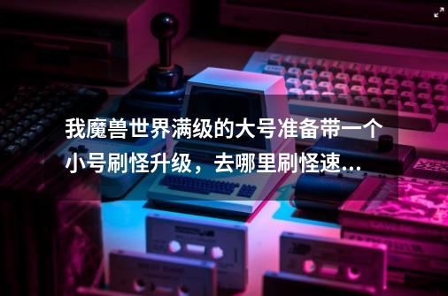 我魔兽世界满级的大号准备带一个小号刷怪升级,去哪里刷怪速度快一点-第1张-游戏信息-龙启网