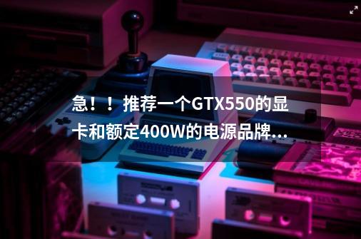 急!!推荐一个GTX550的显卡和额定400W的电源品牌,要一线,高性价比的!-第1张-游戏信息-龙启网