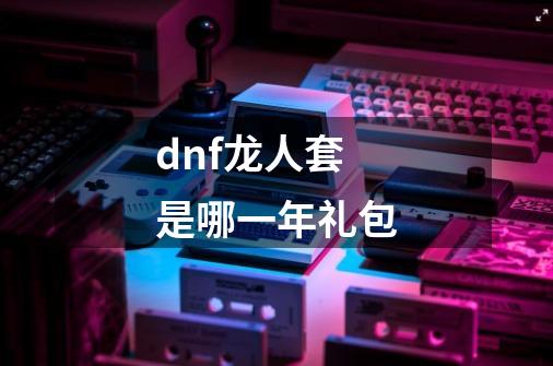 dnf龙人套是哪一年礼包-第1张-游戏信息-龙启网