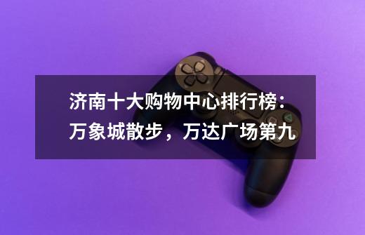 济南十大购物中心排行榜:万象城散步,万达广场第九-第1张-游戏信息-龙启网