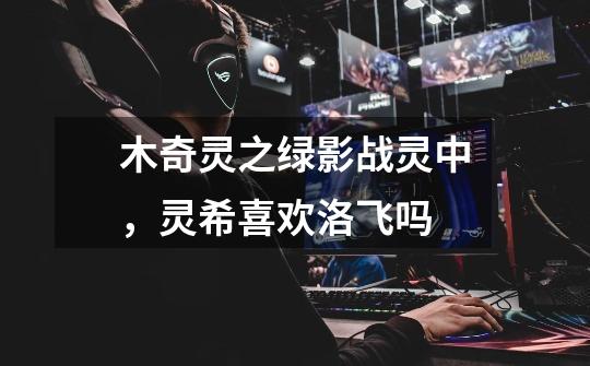 木奇灵之绿影战灵中，灵希喜欢洛飞吗-第1张-游戏信息-龙启网