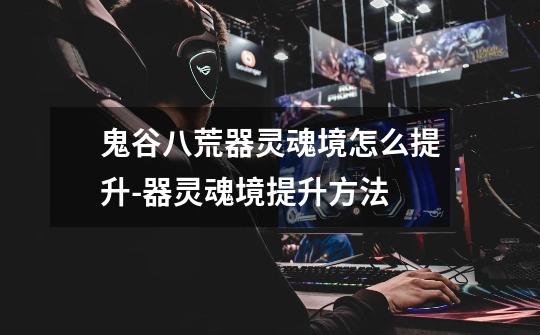 鬼谷八荒器灵魂境怎么提升-器灵魂境提升方法-第1张-游戏信息-龙启网
