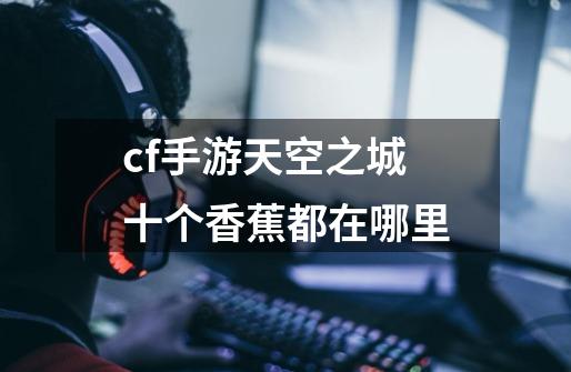cf手游天空之城十个香蕉都在哪里-第1张-游戏信息-龙启网