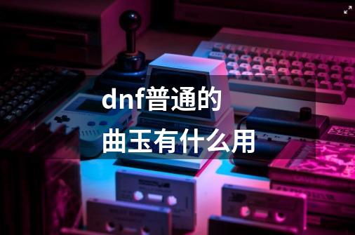 dnf普通的曲玉有什么用-第1张-游戏信息-龙启网