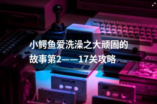 小鳄鱼爱洗澡之大顽固的故事第2——17关攻略-第1张-游戏信息-龙启网