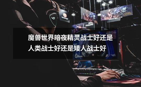 魔兽世界暗夜精灵战士好还是人类战士好还是矮人战士好-第1张-游戏信息-龙启网