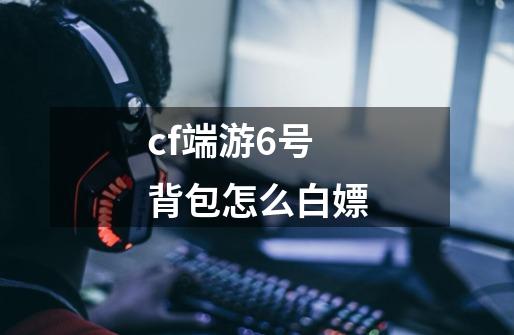 cf端游6号背包怎么白嫖-第1张-游戏信息-龙启网