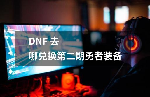 DNF 去哪兑换第二期勇者装备-第1张-游戏信息-龙启网