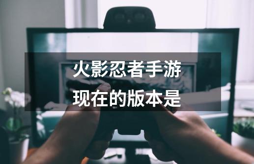 火影忍者手游现在的版本是-第1张-游戏信息-龙启网
