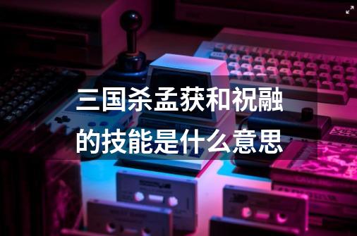 三国杀孟获和祝融的技能是什么意思-第1张-游戏信息-龙启网