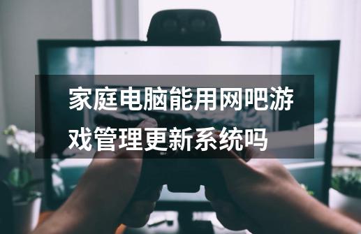 家庭电脑能用网吧游戏管理更新系统吗-第1张-游戏信息-龙启网