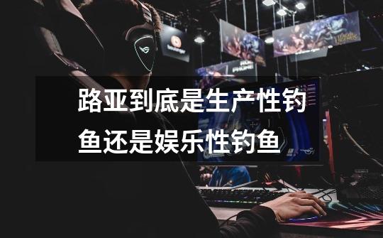 路亚到底是生产性钓鱼还是娱乐性钓鱼-第1张-游戏信息-龙启网