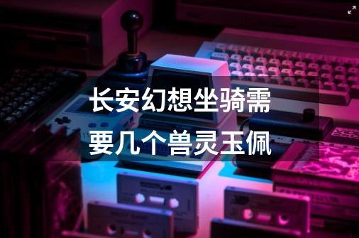 长安幻想坐骑需要几个兽灵玉佩-第1张-游戏信息-龙启网