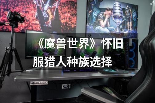 《魔兽世界》怀旧服猎人种族选择-第1张-游戏信息-龙启网