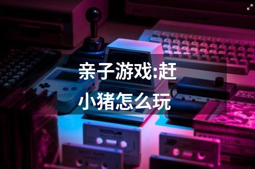 亲子游戏:赶小猪怎么玩-第1张-游戏信息-龙启网