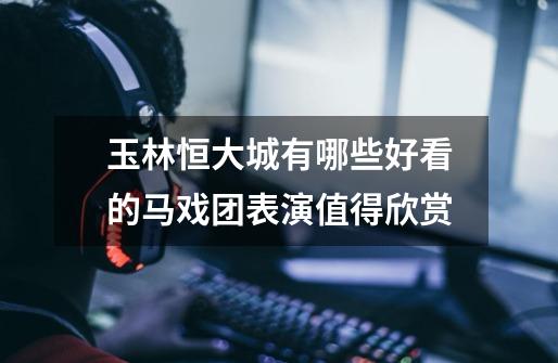玉林恒大城有哪些好看的马戏团表演值得欣赏-第1张-游戏信息-龙启网