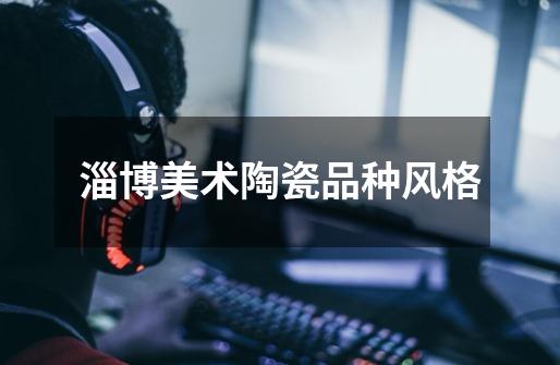 淄博美术陶瓷品种风格-第1张-游戏信息-龙启网