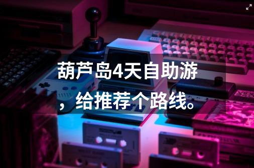 葫芦岛4天自助游,给推荐个路线。-第1张-游戏信息-龙启网