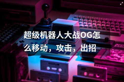 超级机器人大战OG怎么移动,攻击,出招-第1张-游戏信息-龙启网