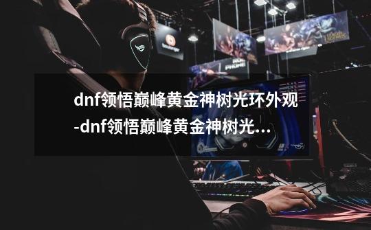dnf领悟巅峰黄金神树光环外观-dnf领悟巅峰黄金神树光环属性-第1张-游戏信息-龙启网
