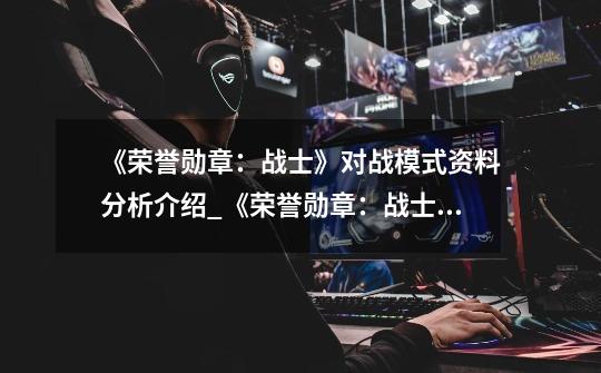 《荣誉勋章:战士》对战模式资料分析介绍_《荣誉勋章:战士》对战模式资料分析是什么-第1张-游戏信息-龙启网