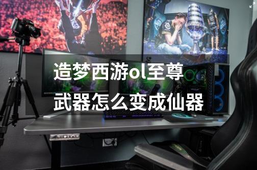 造梦西游ol至尊武器怎么变成仙器-第1张-游戏信息-龙启网