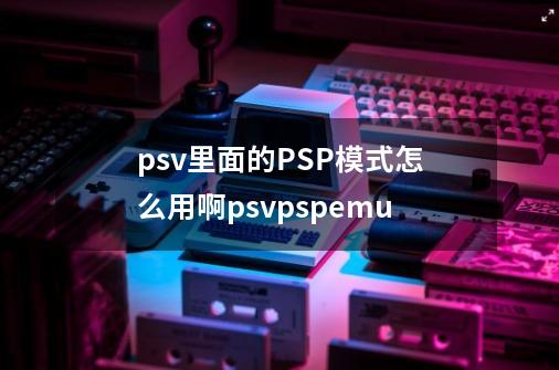 psv里面的PSP模式怎么用啊psvpspemu-第1张-游戏信息-龙启网