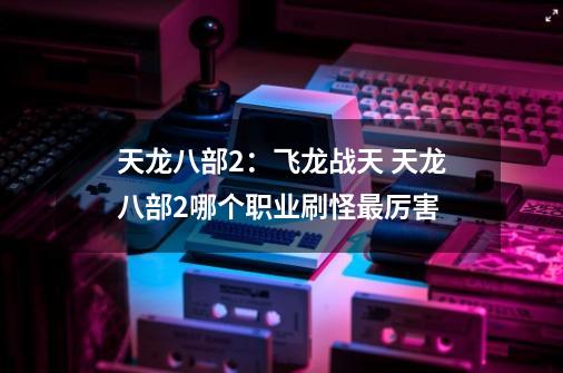 天龙八部2:飞龙战天 天龙八部2哪个职业刷怪最厉害-第1张-游戏信息-龙启网