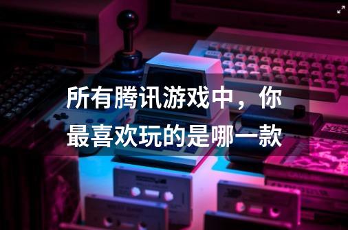 所有腾讯游戏中,你最喜欢玩的是哪一款-第1张-游戏信息-龙启网