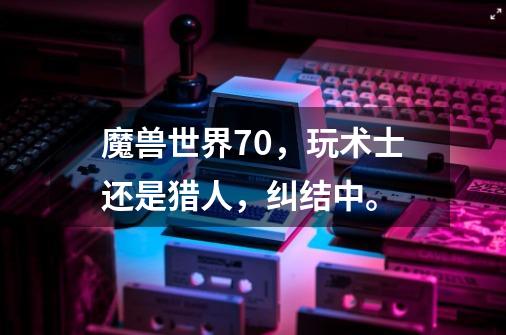 魔兽世界7.0,玩术士还是猎人,纠结中。-第1张-游戏信息-龙启网