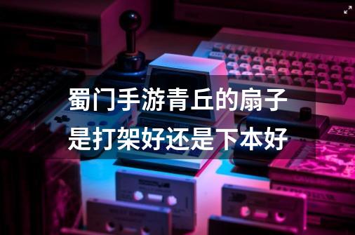 蜀门手游青丘的扇子是打架好还是下本好-第1张-游戏信息-龙启网