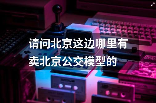 请问北京这边哪里有卖北京公交模型的-第1张-游戏信息-龙启网
