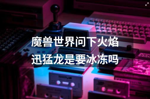 魔兽世界问下火焰迅猛龙是要冰冻吗-第1张-游戏信息-龙启网
