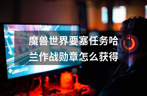 魔兽世界要塞任务哈兰作战勋章怎么获得-第1张-游戏信息-龙启网