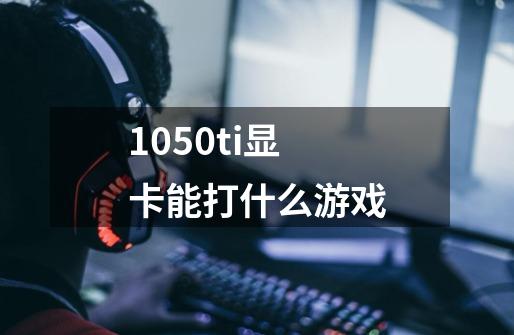 1050ti显卡能打什么游戏-第1张-游戏信息-龙启网