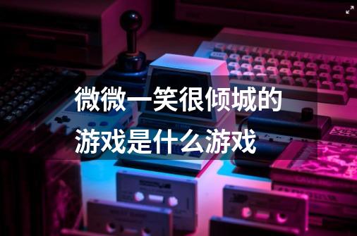 微微一笑很倾城的游戏是什么游戏-第1张-游戏信息-龙启网
