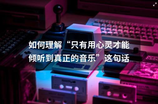 如何理解“只有用心灵才能倾听到真正的音乐”这句话-第1张-游戏信息-龙启网