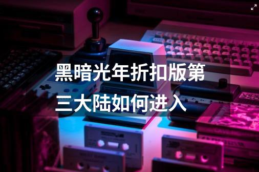 黑暗光年折扣版第三大陆如何进入-第1张-游戏信息-龙启网